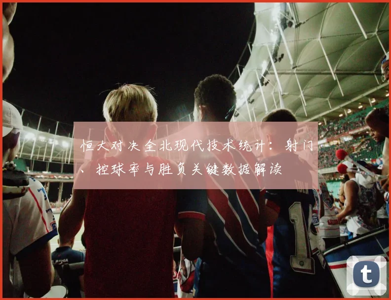 恒大对决全北现代技术统计：射门、控球率与胜负关键数据解读