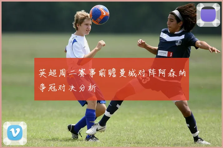 英超周二赛事前瞻曼城对阵阿森纳争冠对决分析