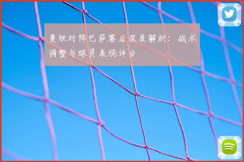 曼联对阵巴萨赛后深度解析：战术调整与球员表现评分