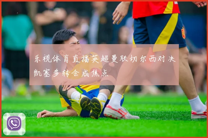 乐视体育直播英超曼联切尔西对决凯塞多转会成焦点