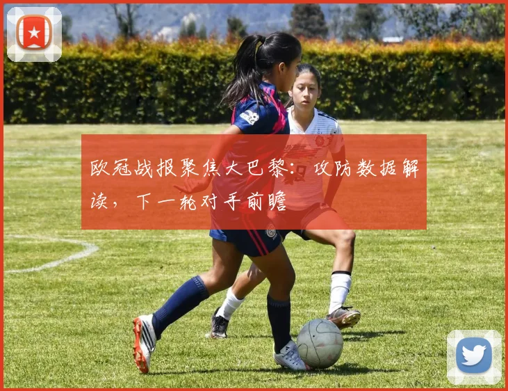 欧冠战报聚焦大巴黎：攻防数据解读，下一轮对手前瞻