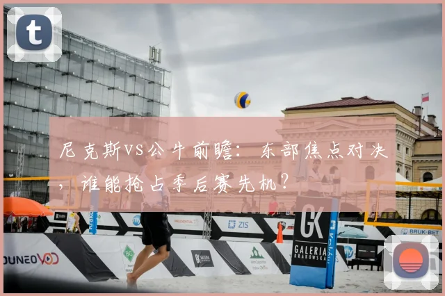 尼克斯vs公牛前瞻：东部焦点对决，谁能抢占季后赛先机？