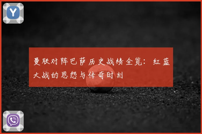 曼联对阵巴萨历史战绩全览：红蓝大战的恩怨与传奇时刻