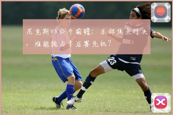 尼克斯vs公牛前瞻：东部焦点对决，谁能抢占季后赛先机？