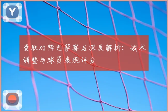 曼联对阵巴萨赛后深度解析：战术调整与球员表现评分