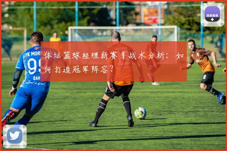 体坛篮球经理新赛季战术分析：如何打造冠军阵容？