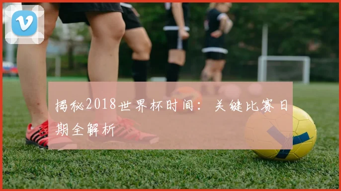 揭秘2018世界杯时间：关键比赛日期全解析