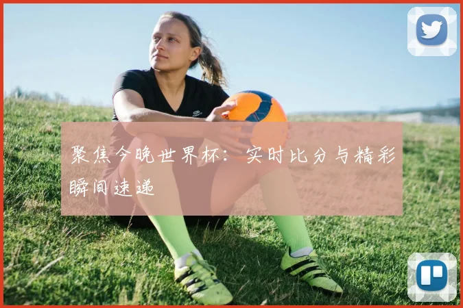 聚焦今晚世界杯：实时比分与精彩瞬间速递