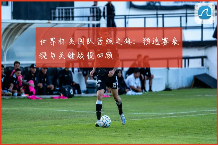 世界杯美国队晋级之路：预选赛表现与关键战役回顾