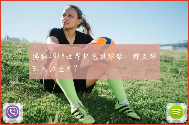揭秘2018世界杯总进球数：哪支球队火力全开？