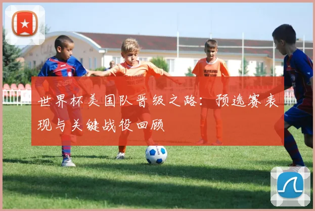 世界杯美国队晋级之路：预选赛表现与关键战役回顾