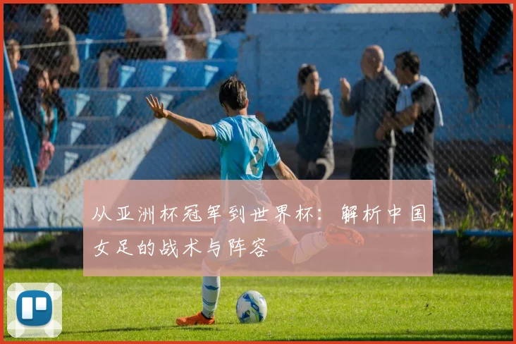 从亚洲杯冠军到世界杯：解析中国女足的战术与阵容